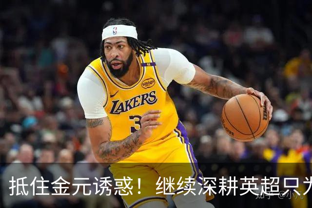 抵住金元诱惑！继续深耕英超只为成就更好自己，豪门已经排队等他