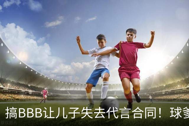 搞BBB让儿子失去代言合同！球爹：我们有自己品牌还需要施舍？